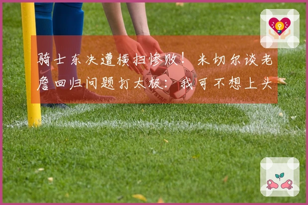 骑士东决遭横扫惨败！米切尔谈老詹回归问题打太极：我可不想上头条