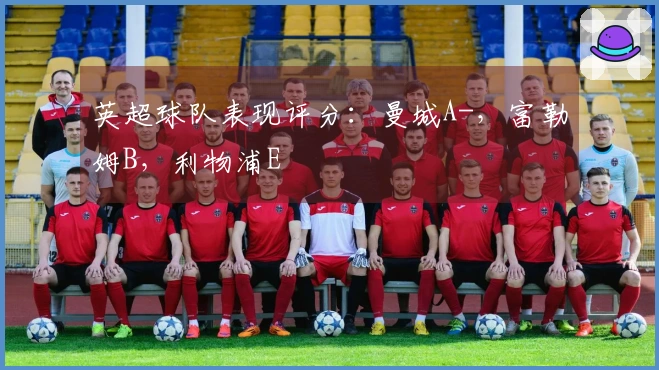 英超球队表现评分：曼城A-，富勒姆B，利物浦E