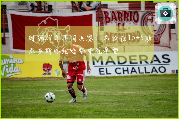 时隔27年再闯决赛！布伦森15+5助尼克斯终结哈登夺冠希望
